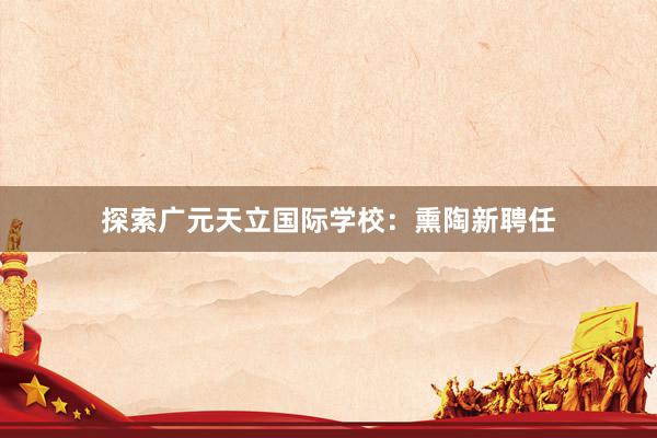 探索广元天立国际学校：熏陶新聘任