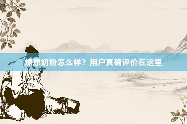 燎原奶粉怎么样？用户真确评价在这里